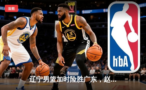 辽宁男篮加时险胜广东，赵继伟33分导演惊天逆转