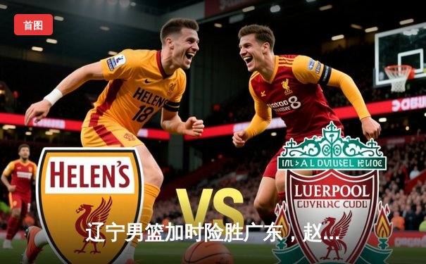 辽宁男篮加时险胜广东，赵继伟33+8+5率队夺赛点