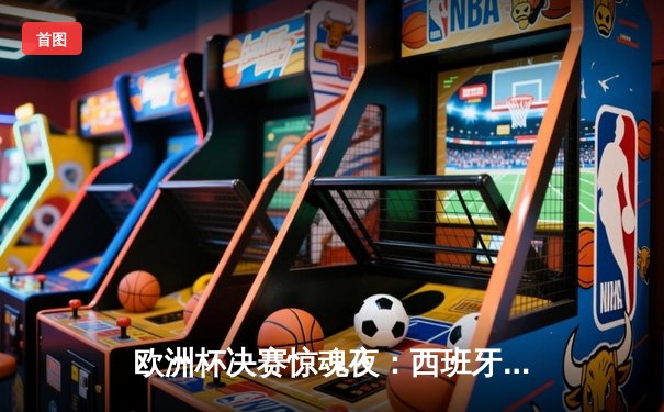 欧洲杯决赛惊魂夜：西班牙2:1逆转法国夺冠，亚马尔创纪录闪耀柏林