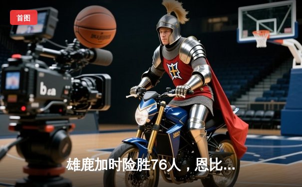 雄鹿加时险胜76人，恩比德45分难敌字母哥三双