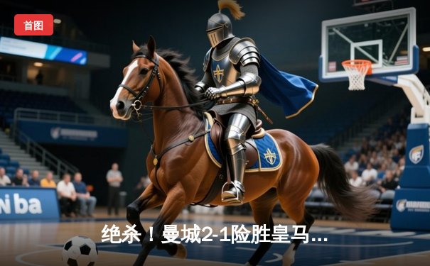 绝杀！曼城2-1险胜皇马，总比分5-4晋级欧冠决赛