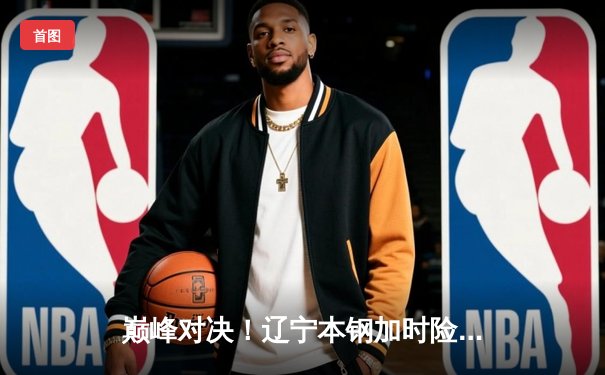 巅峰对决！辽宁本钢加时险胜广东东莞大益，总决赛大比分2-1领先